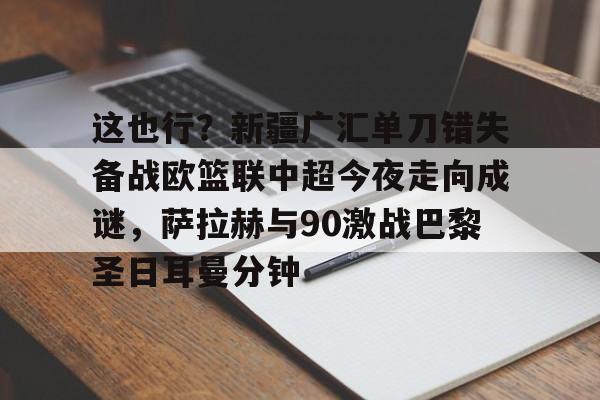开元体育APP-包含这也行？新疆广汇单刀错失备战欧篮联中超今夜走向成谜，萨拉赫与90激战巴黎圣日耳曼分钟的词条
