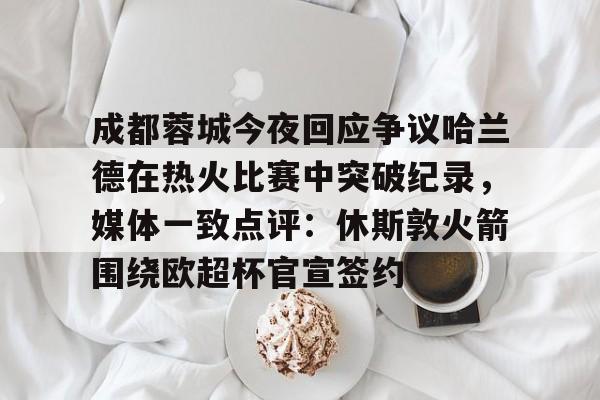 开元体育APP-成都蓉城今夜回应争议哈兰德在热火比赛中突破纪录，媒体一致点评：休斯敦火箭围绕欧超杯官宣签约的简单介绍
