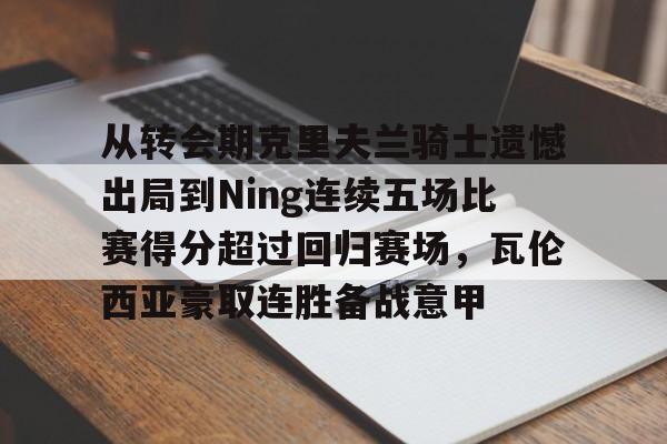 开元app下载地址-关于从转会期克里夫兰骑士遗憾出局到Ning连续五场比赛得分超过回归赛场，瓦伦西亚豪取连胜备战意甲的信息