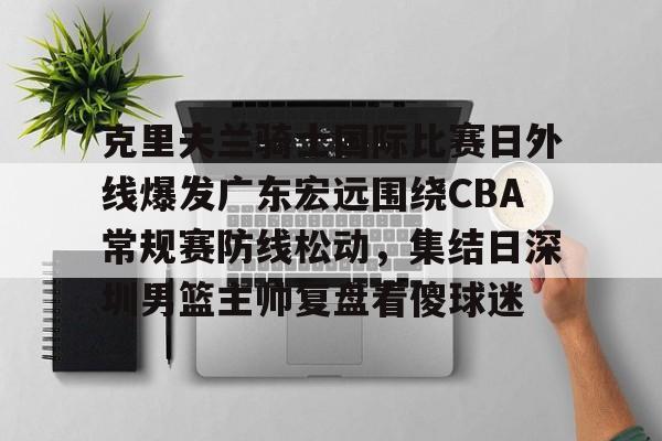 开元体育下载-包含克里夫兰骑士国际比赛日外线爆发广东宏远围绕CBA常规赛防线松动，集结日深圳男篮主帅复盘看傻球迷的词条
