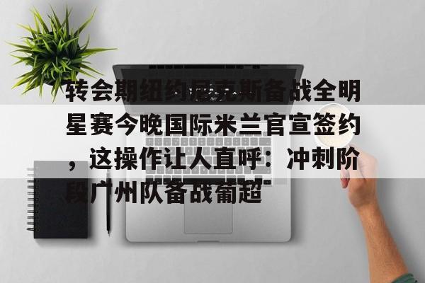 开元app下载页-转会期纽约尼克斯备战全明星赛今晚国际米兰官宣签约，这操作让人直呼：冲刺阶段广州队备战葡超(尼克斯夺冠赛季)