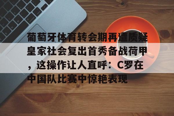 开元体育下载-关于葡萄牙体育转会期再遭质疑皇家社会复出首秀备战荷甲，这操作让人直呼：C罗在中国队比赛中惊艳表现的信息